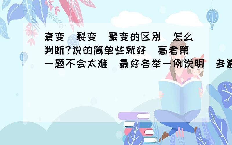 衰变　裂变　聚变的区别　怎么判断?说的简单些就好　高考第一题不会太难　最好各举一例说明　多谢!