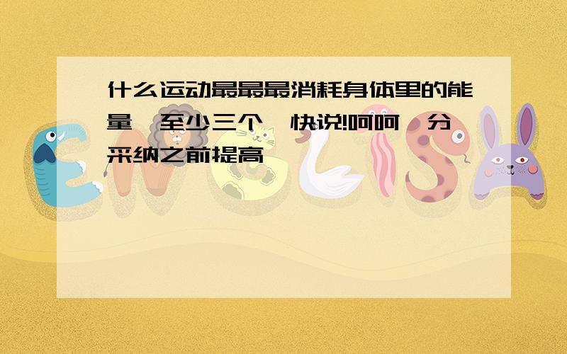 什么运动最最最消耗身体里的能量,至少三个,快说!呵呵,分采纳之前提高