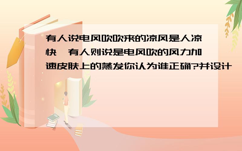 有人说电风吹吹来的凉风是人凉快,有人则说是电风吹的风力加速皮肤上的蒸发你认为谁正确?并设计一个方案来检验你的判断使人凉快.