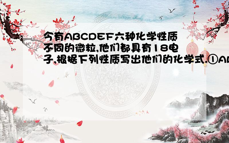 今有ABCDEF六种化学性质不同的微粒,他们都具有18电子,根据下列性质写出他们的化学式.①ABF都是分子,CE均为阴离子②A具有强氧化性,F既具有氧化性又具有还原性③B与C在水溶液中反应可以生成