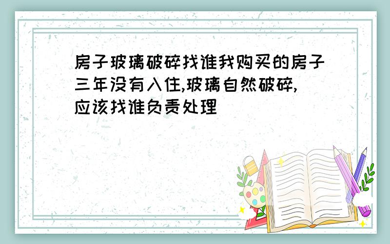 房子玻璃破碎找谁我购买的房子三年没有入住,玻璃自然破碎,应该找谁负责处理．