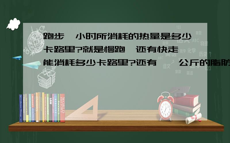 跑步一小时所消耗的热量是多少卡路里?就是慢跑,还有快走,能消耗多少卡路里?还有,一公斤的脂肪是多少卡?