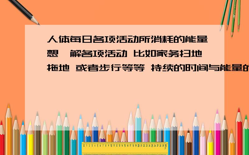 人体每日各项活动所消耗的能量想瞭解各项活动 比如家务扫地拖地 或者步行等等 持续的时间与能量的消耗量 应该对减肥有所帮助