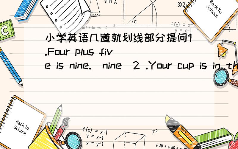 小学英语几道就划线部分提问1.Four plus five is nine.（nine）2 .Your cup is in the room .（in the room)3.She come from China .(China)4.I go to school at seven .(seven)5 .There are six pencils in the pencil box (six pencils)6 .I have cau