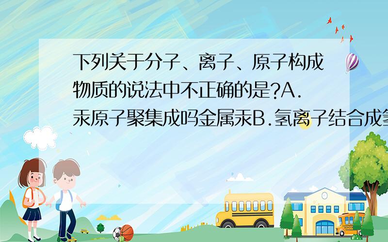 下列关于分子、离子、原子构成物质的说法中不正确的是?A.汞原子聚集成吗金属汞B.氢离子结合成氢气C.氧原子和氢原子结合成水分子,水分子聚集成冰D.氯原子和钠原子得失电子形成氯离子和