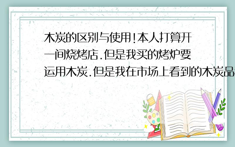 木炭的区别与使用!本人打算开一间烧烤店.但是我买的烤炉要运用木炭.但是我在市场上看到的木炭品种实在太多啦.什么普通木炭 机制碳 环保碳 荔枝木炭等等实在太乱啦.现在希望各位网友