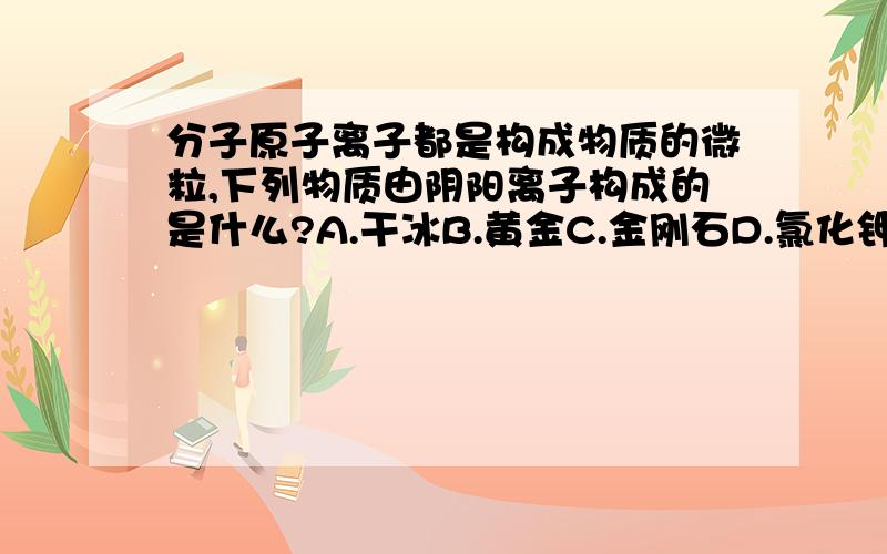 分子原子离子都是构成物质的微粒,下列物质由阴阳离子构成的是什么?A.干冰B.黄金C.金刚石D.氯化钾应该选哪个?为什么我选的是D对吗?