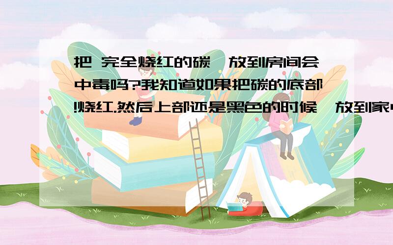 把 完全烧红的碳,放到房间会中毒吗?我知道如果把碳的底部!烧红.然后上部还是黑色的时候,放到家中会散发出一氧化碳会中毒,如果把完全烧红的一个碳放到家中 散发出来的会是什么!会中毒