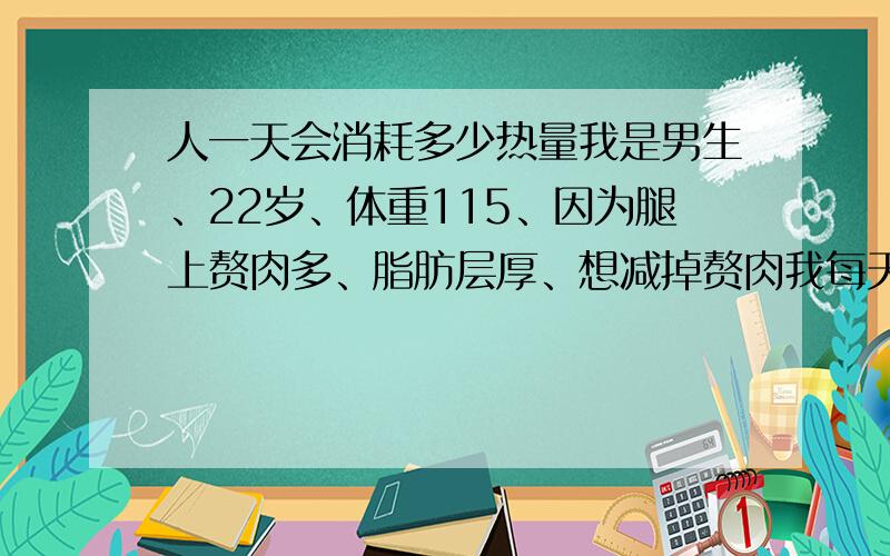 人一天会消耗多少热量我是男生、22岁、体重115、因为腿上赘肉多、脂肪层厚、想减掉赘肉我每天早上只喝一杯麦片、然后上课、中午吃饭、二两饭、泡菜比较多、偶尔吃100-200克猪肉.晚上和