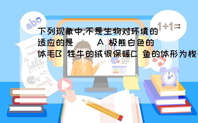 下列现象中,不是生物对环境的适应的是（ ）A 极熊白色的体毛B 牲牛的绒很保暖C 鱼的体形为梭形D 孔雀开屏