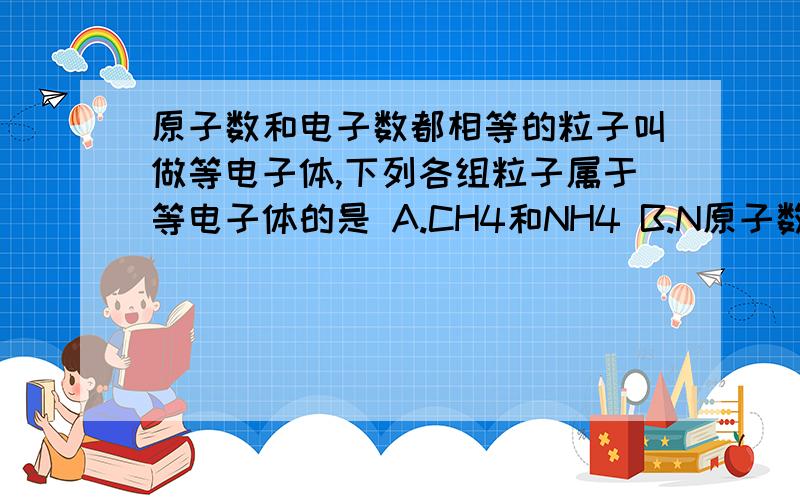 原子数和电子数都相等的粒子叫做等电子体,下列各组粒子属于等电子体的是 A.CH4和NH4 B.N原子数和电子数都相等的粒子叫做等电子体,下列各组粒子属于等电子体的是A.CH4和NH4 B.NO和O2 C.NH2和H3O