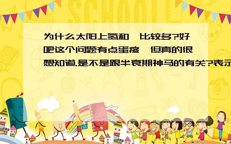 为什么太阳上氢和氦比较多?好吧这个问题有点蛋疼,但真的很想知道.是不是跟半衰期神马的有关?表示化学才学半年,类似于白痴.