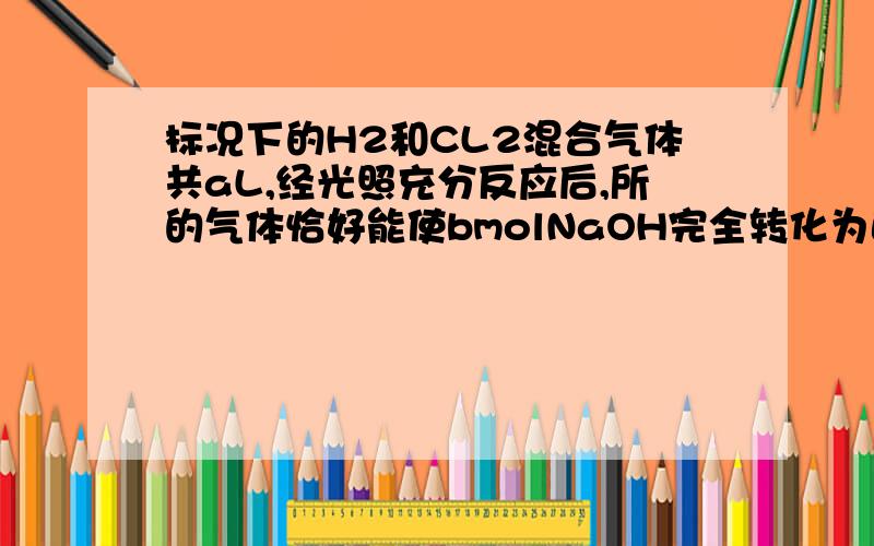 标况下的H2和CL2混合气体共aL,经光照充分反应后,所的气体恰好能使bmolNaOH完全转化为正盐、则关系不可能A.b>a/22.4 B.b=a/22.4 C.b=a/11.2为什么选D啊、