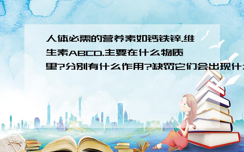 人体必需的营养素如钙铁锌.维生素ABCD.主要在什么物质里?分别有什么作用?缺罚它们会出现什么症状?如果营养过剩会怎么样?应该每天吃多少?