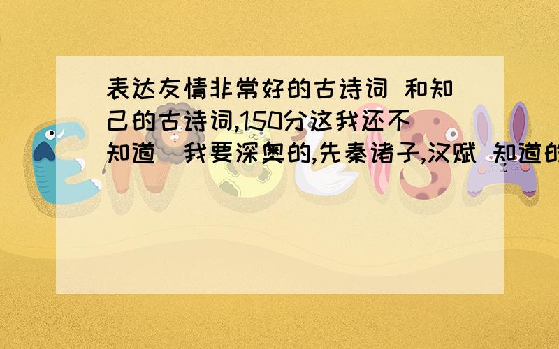 表达友情非常好的古诗词 和知己的古诗词,150分这我还不知道`我要深奥的,先秦诸子,汉赋 知道的大哥告诉我啊``追加+150分