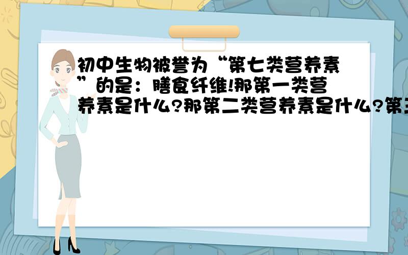 初中生物被誉为“第七类营养素”的是：膳食纤维!那第一类营养素是什么?那第二类营养素是什么?第三类营养素是什么?第四类营养素是什么?……第六类营养素是什么?