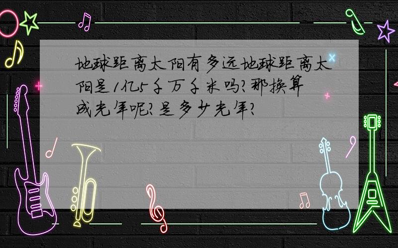 地球距离太阳有多远地球距离太阳是1亿5千万千米吗?那换算成光年呢?是多少光年?