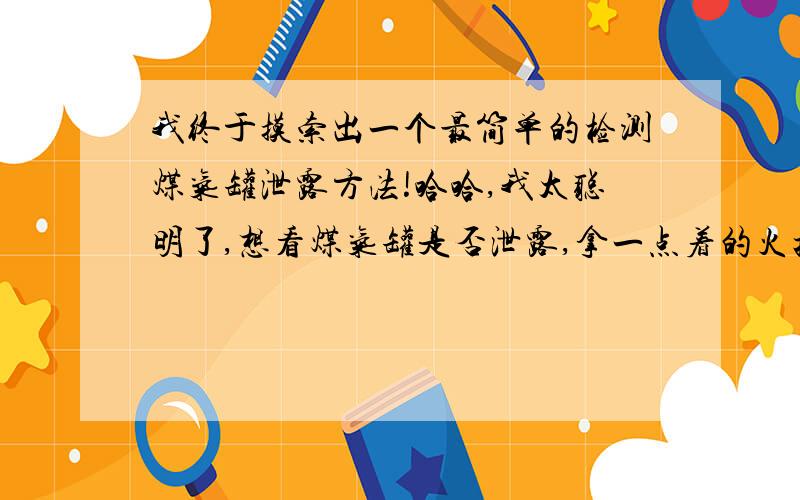 我终于摸索出一个最简单的检测煤气罐泄露方法!哈哈,我太聪明了,想看煤气罐是否泄露,拿一点着的火把或打火机顺着煤气罐管道,如果爆炸或着火就说明漏气.哈哈,我咋那么聪明呢………我真