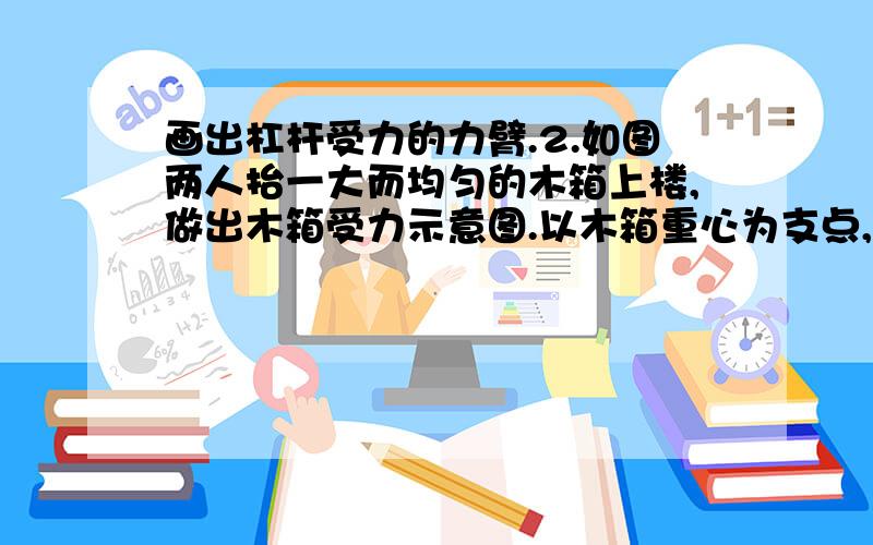 画出杠杆受力的力臂.2.如图两人抬一大而均匀的木箱上楼,做出木箱受力示意图.以木箱重心为支点,画出每个力的力臂,比较两人用力F前,F后.要使两人用力相等,应怎样抬?