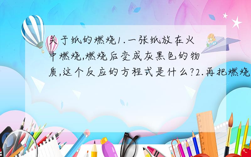 关于纸的燃烧1.一张纸放在火中燃烧,燃烧后变成灰黑色的物质,这个反应的方程式是什么?2.再把燃烧后的灰黑色物质放在火中燃烧,会变成一种白色的物质,这个反应的方程式是什么?