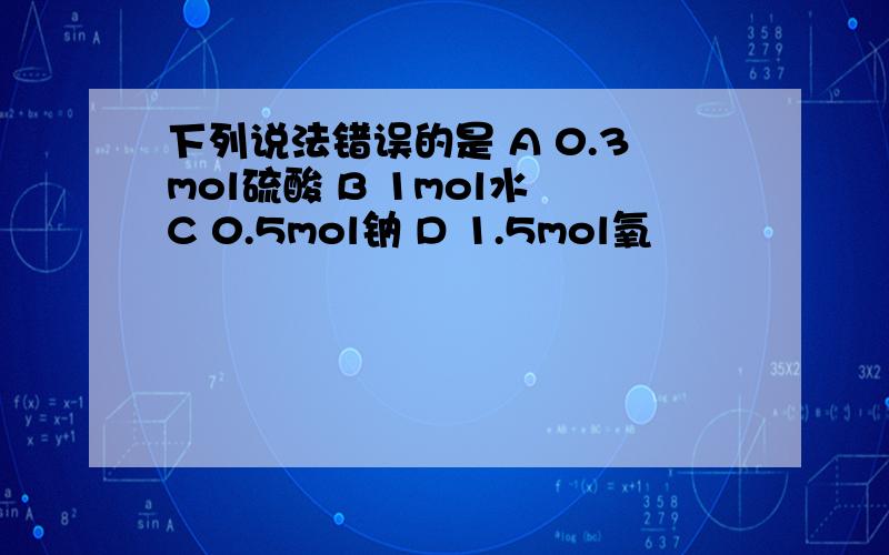 下列说法错误的是 A 0.3mol硫酸 B 1mol水 C 0.5mol钠 D 1.5mol氧