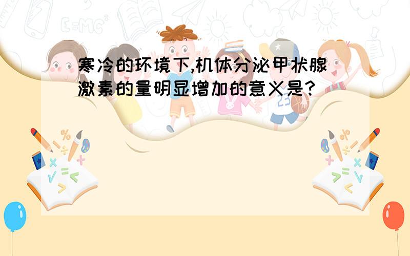 寒冷的环境下,机体分泌甲状腺激素的量明显增加的意义是?