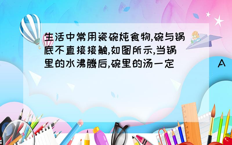 生活中常用瓷碗炖食物,碗与锅底不直接接触,如图所示,当锅里的水沸腾后,碗里的汤一定（　　）A．会沸腾,但慢一点 B．和锅里的水同时沸腾 C．不会沸腾,温度为100℃ D．不会沸腾,温度低于10