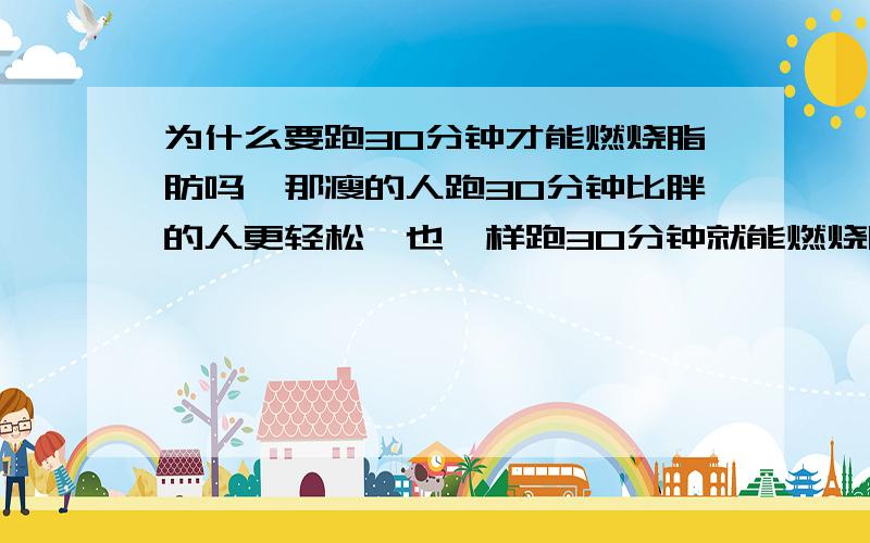 为什么要跑30分钟才能燃烧脂肪吗,那瘦的人跑30分钟比胖的人更轻松,也一样跑30分钟就能燃烧脂肪,我跑20分钟就很累了,也要坚持30分钟吗,