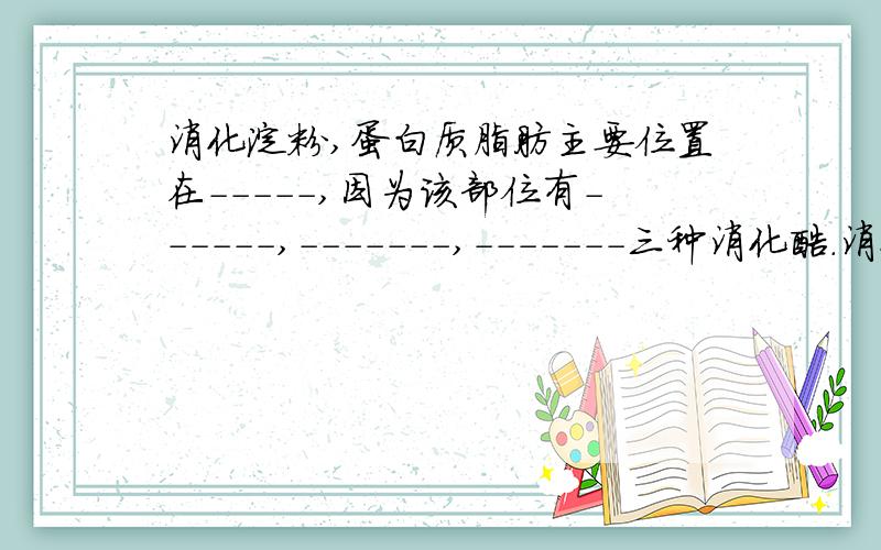 消化淀粉,蛋白质脂肪主要位置在-----,因为该部位有------,-------,-------三种消化酶.消化淀粉,蛋白质脂肪主要位置在-----,因为该部位有------,-------,-------三种消化液，其中富含多种消化酶。原题