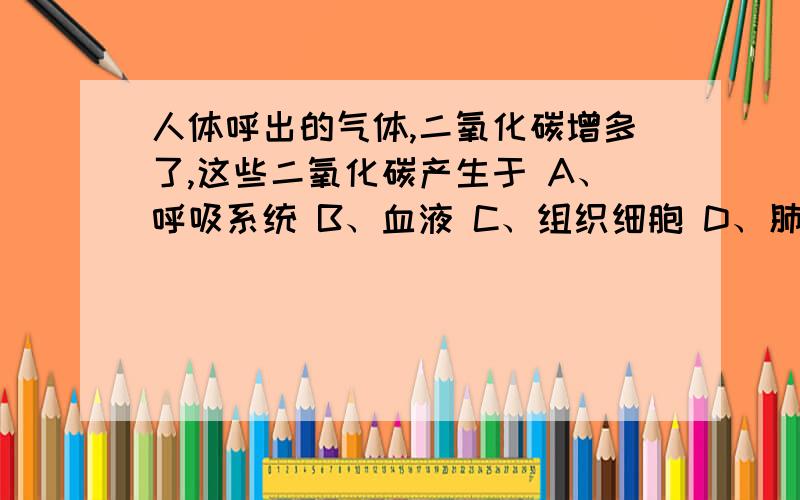 人体呼出的气体,二氧化碳增多了,这些二氧化碳产生于 A、呼吸系统 B、血液 C、组织细胞 D、肺泡