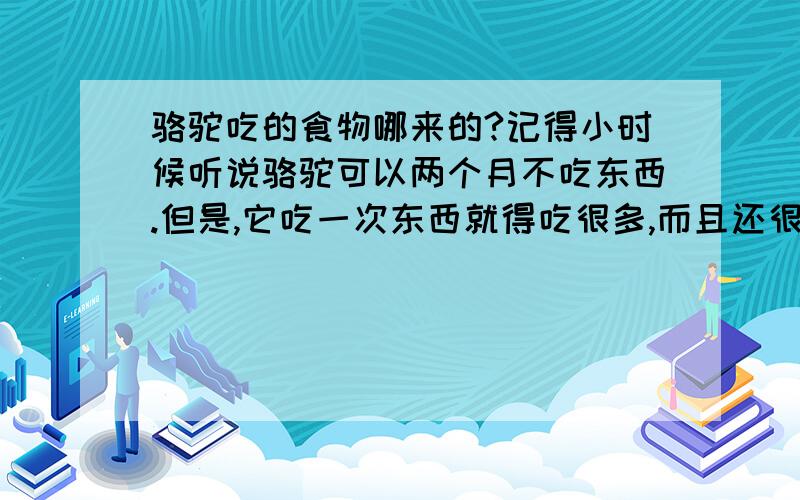 骆驼吃的食物哪来的?记得小时候听说骆驼可以两个月不吃东西.但是,它吃一次东西就得吃很多,而且还很丰富的说.我想问问,茫茫沙漠,哪有那么多的东西给它吃呢?