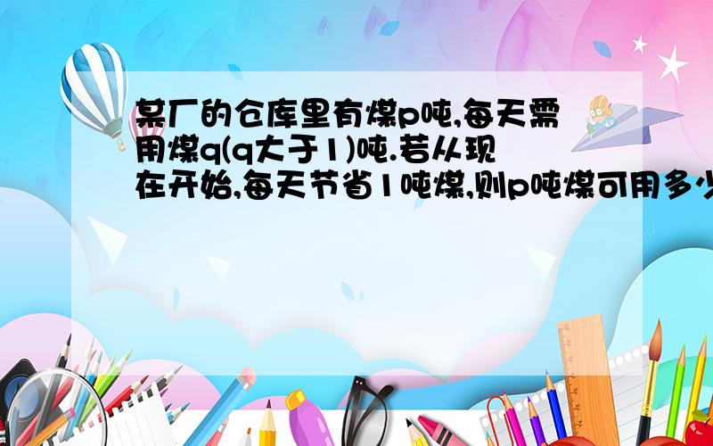 某厂的仓库里有煤p吨,每天需用煤q(q大于1)吨.若从现在开始,每天节省1吨煤,则p吨煤可用多少天?