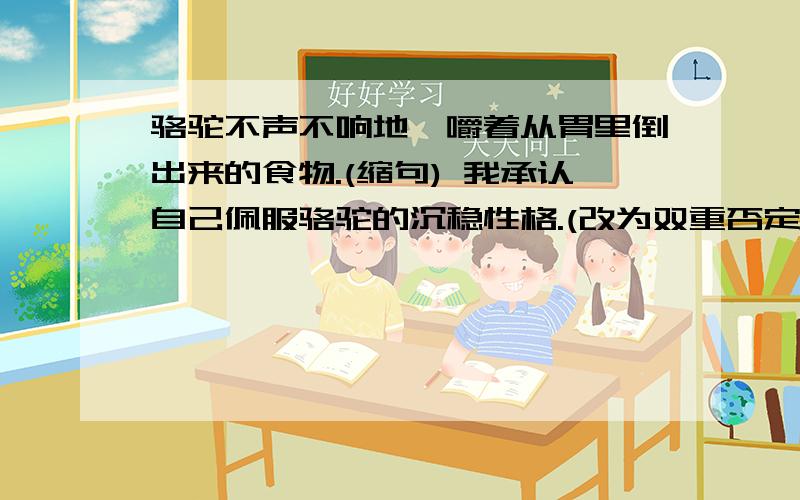 骆驼不声不响地咀嚼着从胃里倒出来的食物.(缩句) 我承认自己佩服骆驼的沉稳性格.(改为双重否定句)