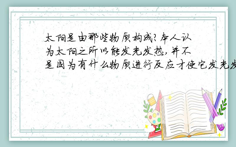 太阳是由那些物质构成?本人认为太阳之所以能发光发热,并不是因为有什么物质进行反应才使它发光发热,而是因为它本身就具备这种性能,是一种人们尚未了解的独立存在的物质,也许这个说