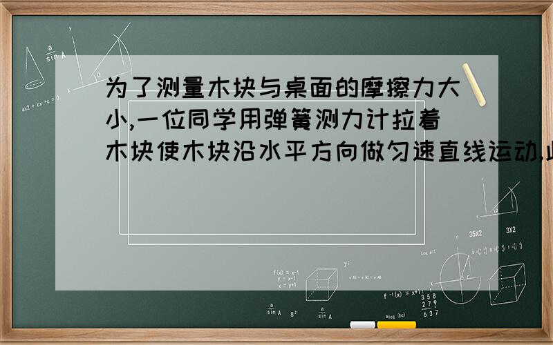 为了测量木块与桌面的摩擦力大小,一位同学用弹簧测力计拉着木块使木块沿水平方向做匀速直线运动,此时