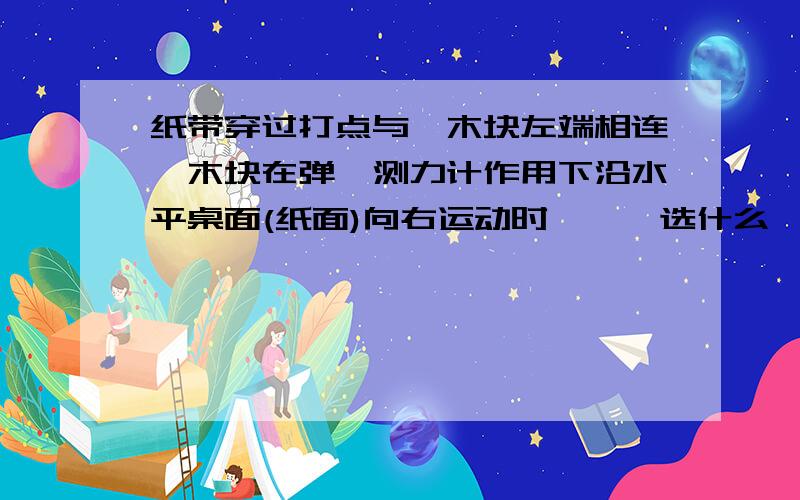 纸带穿过打点与一木块左端相连,木块在弹簧测力计作用下沿水平桌面(纸面)向右运动时,……选什么,为什么要您的想法,具体些,