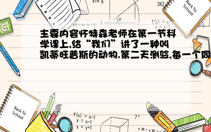 主要内容怀特森老师在第一节科学课上,给“我们”讲了一种叫凯蒂旺普斯的动物.第二天测验,每一个同学的试卷都不及格.老师给“我们”解释了不及格的原因,并希望“我们”从这件事上学