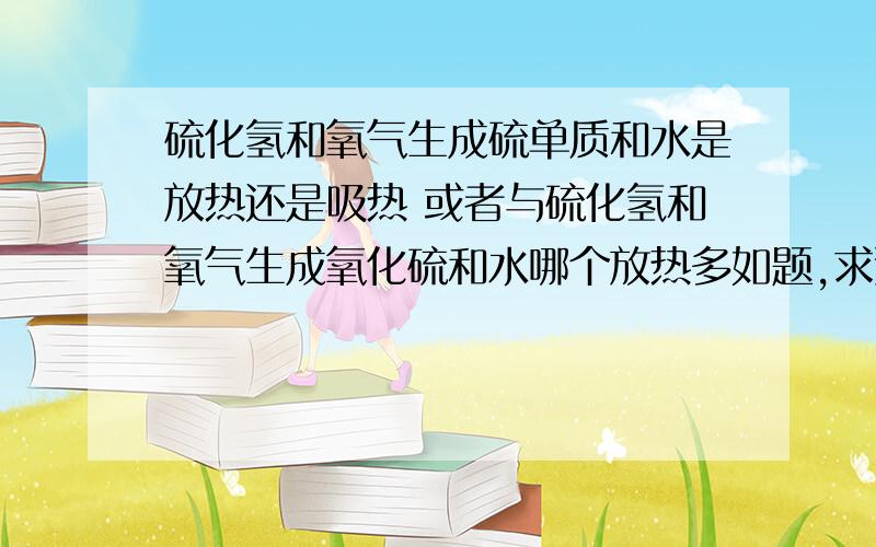 硫化氢和氧气生成硫单质和水是放热还是吸热 或者与硫化氢和氧气生成氧化硫和水哪个放热多如题,求速,最好加上why~