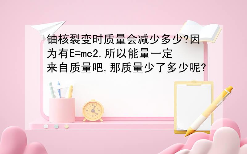 铀核裂变时质量会减少多少?因为有E=mc2,所以能量一定来自质量吧,那质量少了多少呢?