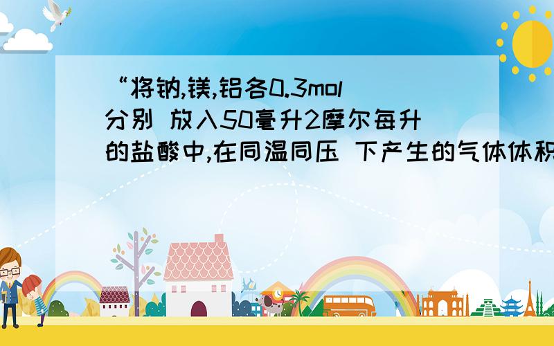 “将钠,镁,铝各0.3mol分别 放入50毫升2摩尔每升的盐酸中,在同温同压 下产生的气体体积比是?