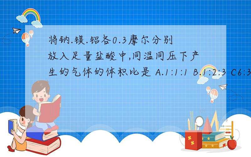 将钠.镁.铝各0.3摩尔分别放入足量盐酸中,同温同压下产生的气体的体积比是 A.1:1:1 B.1:2:3 C6:3:2 D3：1：