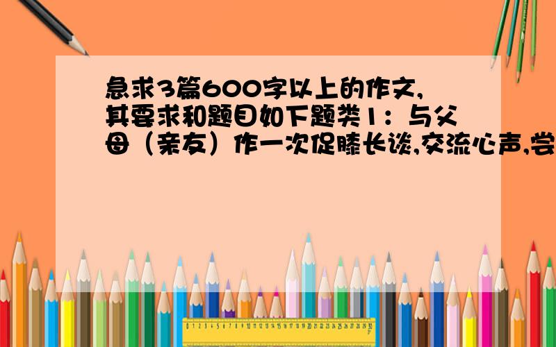 急求3篇600字以上的作文,其要求和题目如下题类1：与父母（亲友）作一次促膝长谈,交流心声,尝试走进父母（亲友）,倾听他们的故事,学会理解他们,然后写一篇与此相关的作文,题类2：春节是