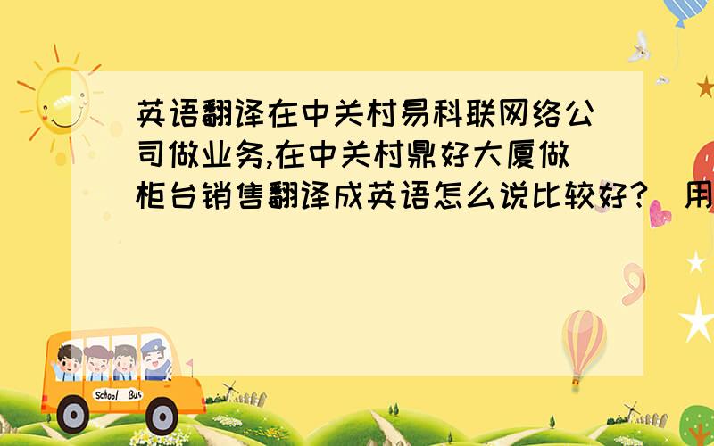 英语翻译在中关村易科联网络公司做业务,在中关村鼎好大厦做柜台销售翻译成英语怎么说比较好?（用于简历）