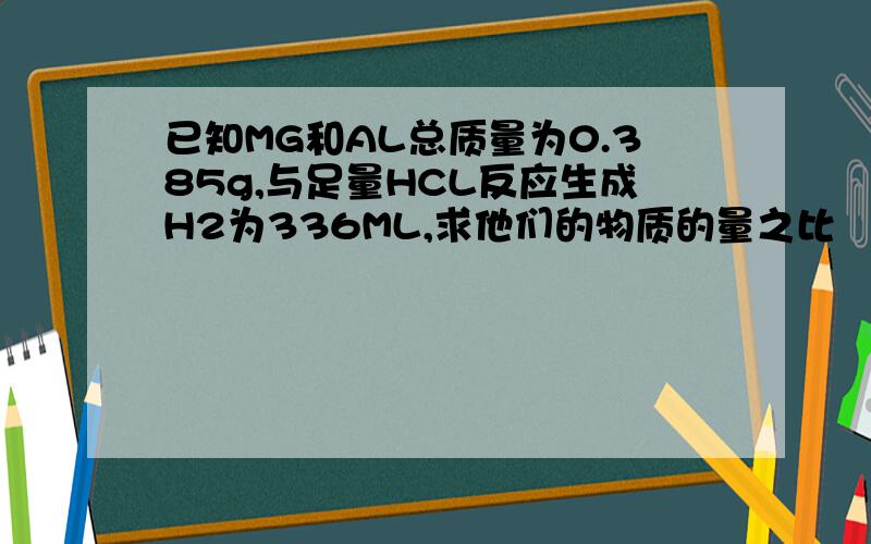 已知MG和AL总质量为0.385g,与足量HCL反应生成H2为336ML,求他们的物质的量之比