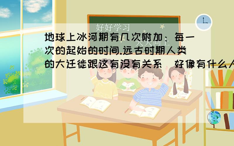 地球上冰河期有几次附加：每一次的起始的时间.远古时期人类的大迁徙跟这有没有关系（好像有什么人类从亚洲跨当时都是冰块的太平洋到澳洲的事,是不是真的?他们到达澳洲时有没有大规