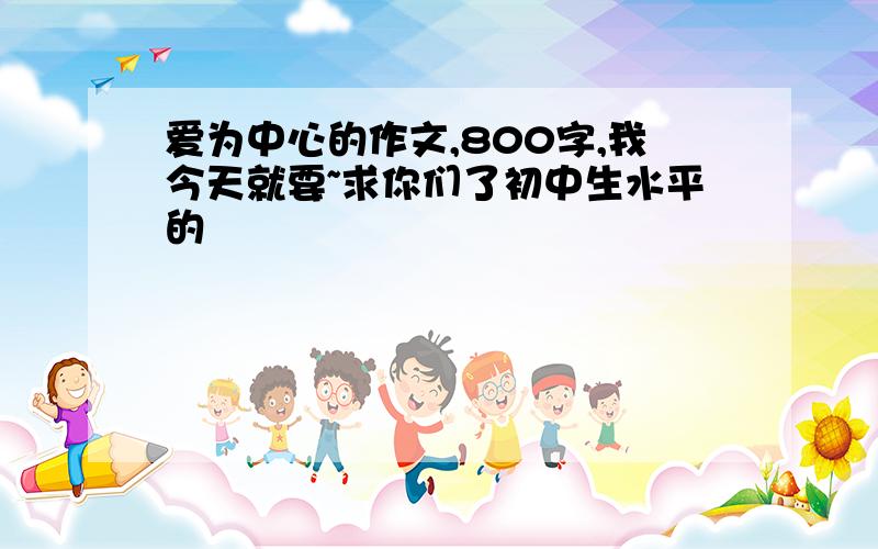 爱为中心的作文,800字,我今天就要~求你们了初中生水平的