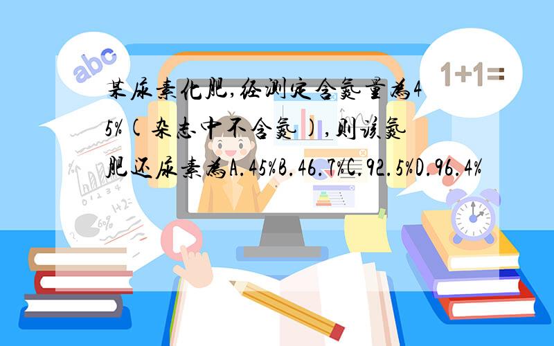 某尿素化肥,经测定含氮量为45%(杂志中不含氮),则该氮肥还尿素为A.45%B.46.7%C.92.5%D.96.4%