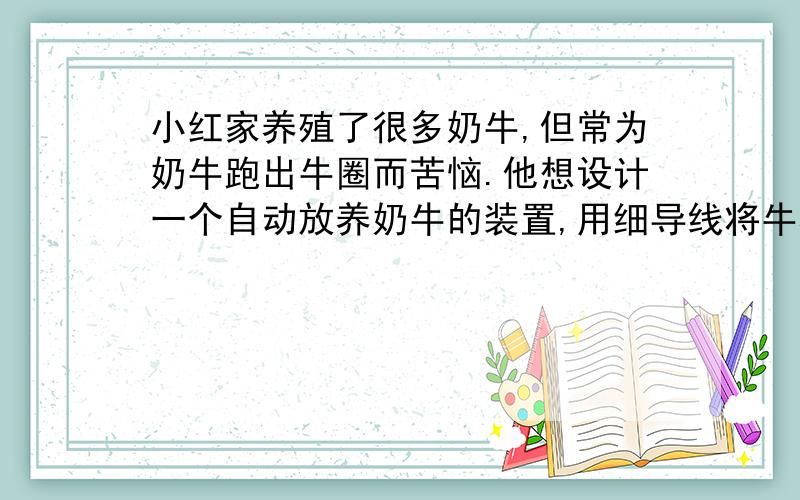 小红家养殖了很多奶牛,但常为奶牛跑出牛圈而苦恼.他想设计一个自动放养奶牛的装置,用细导线将牛群围住,当牛在圈中吃草时,小屋内灯亮而铃不响：当有牛碰断围住的细导线到圈外时,电铃