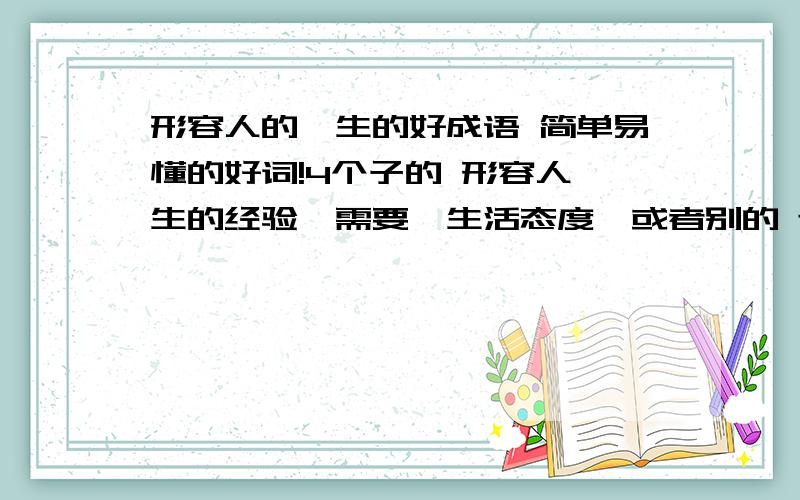 形容人的一生的好成语 简单易懂的好词!4个子的 形容人一生的经验,需要,生活态度,或者别的 还要一些有简单易懂 的好词!