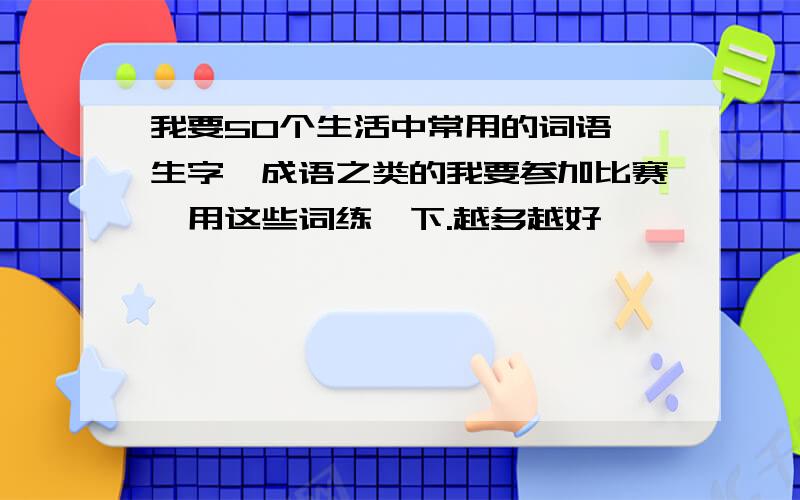 我要50个生活中常用的词语、生字、成语之类的我要参加比赛,用这些词练一下.越多越好